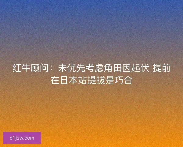 红牛顾问：未优先考虑角田因起伏 提前在日本站提拔是巧合