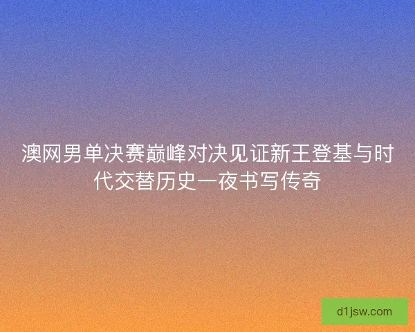 澳网男单决赛巅峰对决见证新王登基与时代交替历史一夜书写传奇