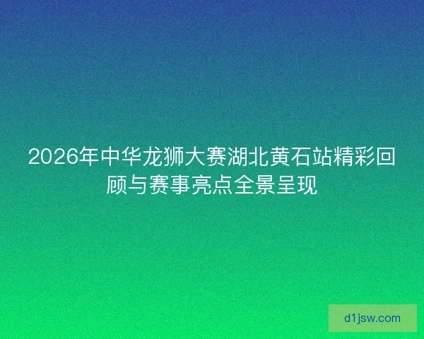 2026年中华龙狮大赛湖北黄石站精彩回顾与赛事亮点全景呈现