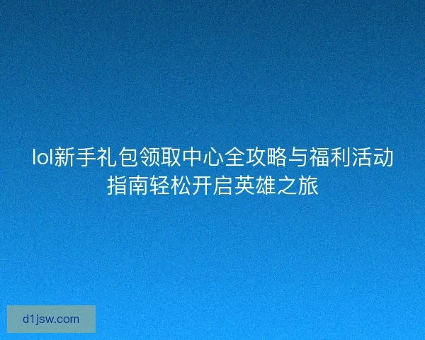 lol新手礼包领取中心全攻略与福利活动指南轻松开启英雄之旅