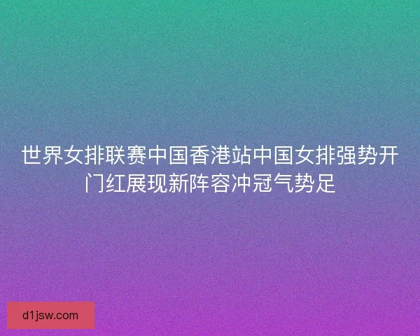 世界女排联赛中国香港站中国女排强势开门红展现新阵容冲冠气势足