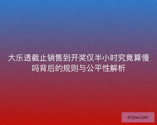 大乐透截止销售到开奖仅半小时究竟算慢吗背后的规则与公平性解析