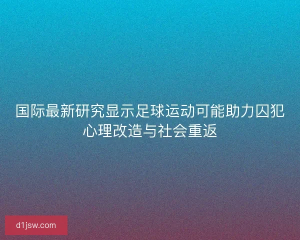 国际最新研究显示足球运动可能助力囚犯心理改造与社会重返