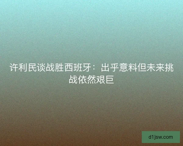 许利民谈战胜西班牙：出乎意料但未来挑战依然艰巨