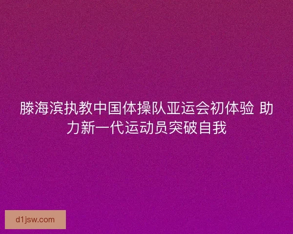 滕海滨执教中国体操队亚运会初体验 助力新一代运动员突破自我