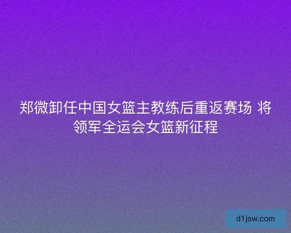 郑微卸任中国女篮主教练后重返赛场 将领军全运会女篮新征程 郑微卸任中国女篮主教练后重返赛场 将领军全运会女篮新征程