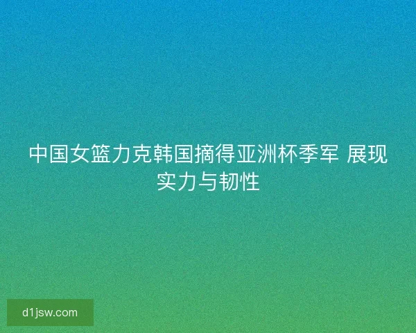 中国女篮力克韩国摘得亚洲杯季军 展现实力与韧性