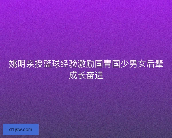 姚明亲授篮球经验激励国青国少男女后辈成长奋进