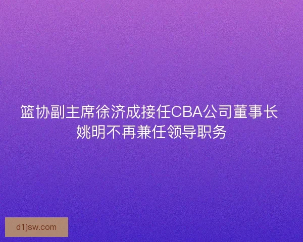 篮协副主席徐济成接任CBA公司董事长 姚明不再兼任领导职务 篮协副主席徐济成接任CBA公司董事长 姚明不再兼任领导职务