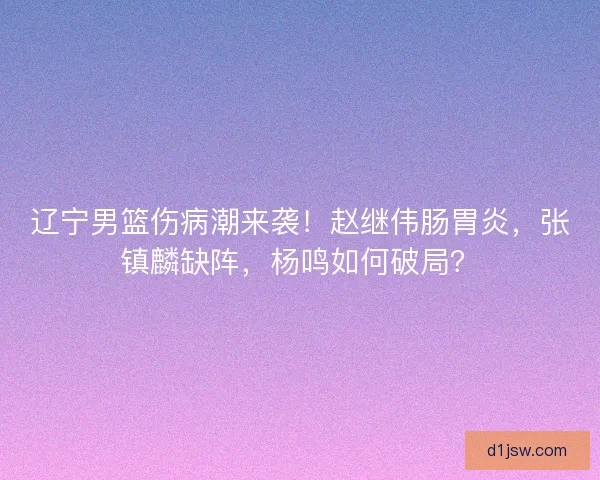 辽宁男篮伤病潮来袭！赵继伟肠胃炎，张镇麟缺阵，杨鸣如何破局？