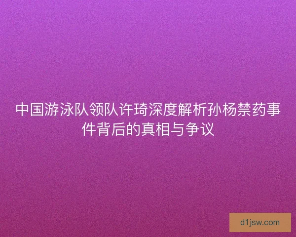 中国游泳队领队许琦深度解析孙杨禁药事件背后的真相与争议 中国游泳队领队许琦深度解析孙杨禁药事件背后的真相与争议