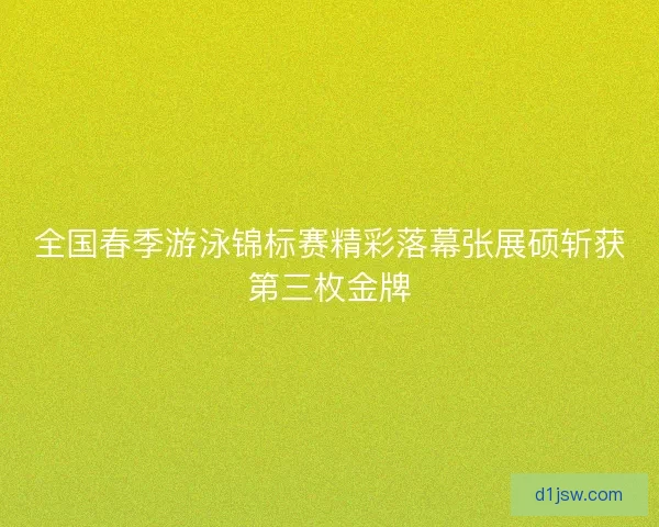 全国春季游泳锦标赛精彩落幕张展硕斩获第三枚金牌