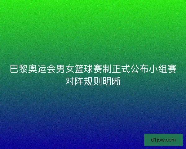 巴黎奥运会男女篮球赛制正式公布小组赛对阵规则明晰