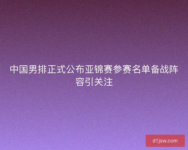 中国男排正式公布亚锦赛参赛名单备战阵容引关注