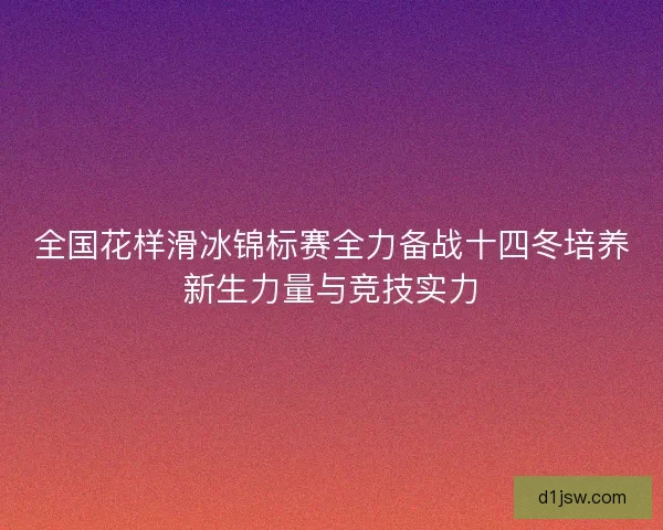 全国花样滑冰锦标赛全力备战十四冬培养新生力量与竞技实力