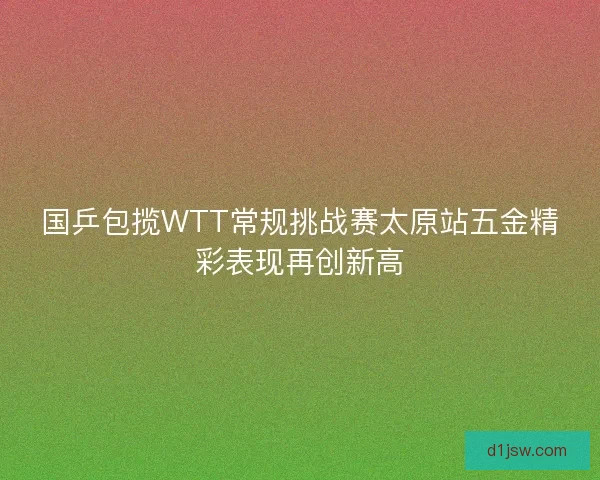国乒包揽WTT常规挑战赛太原站五金精彩表现再创新高