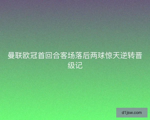 曼联欧冠首回合客场落后两球惊天逆转晋级记 曼联欧冠首回合客场落后两球惊天逆转晋级记