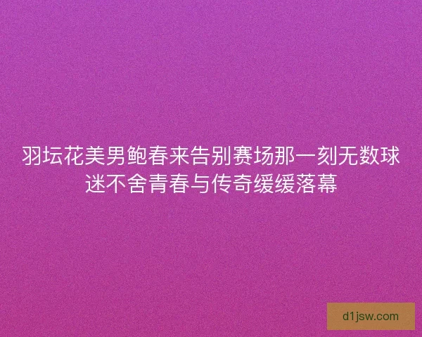 羽坛花美男鲍春来告别赛场那一刻无数球迷不舍青春与传奇缓缓落幕