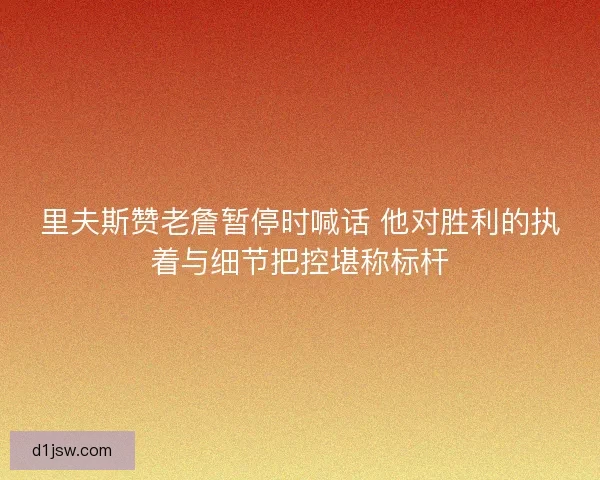 里夫斯赞老詹暂停时喊话 他对胜利的执着与细节把控堪称标杆 里夫斯赞老詹暂停时喊话 他对胜利的执着与细节把控堪称标杆