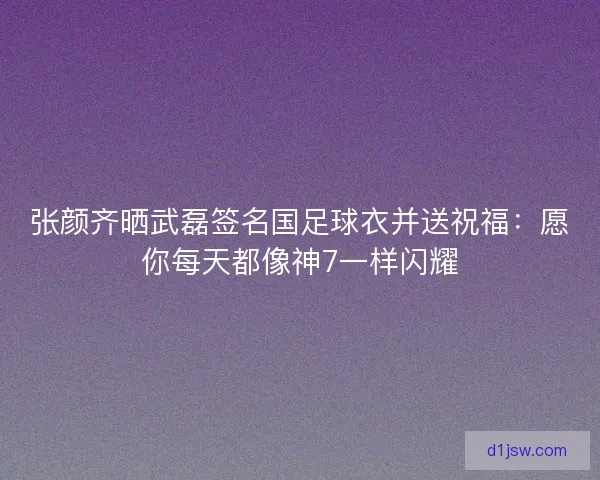张颜齐晒武磊签名国足球衣并送祝福:愿你每天都像神7一样闪耀 张颜齐晒武磊签名国足球衣并送祝福:愿你每天都像神7一样闪耀
