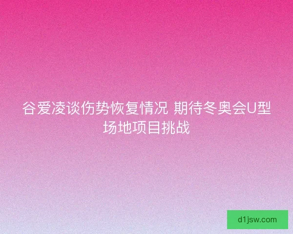 谷爱凌谈伤势恢复情况 期待冬奥会U型场地项目挑战